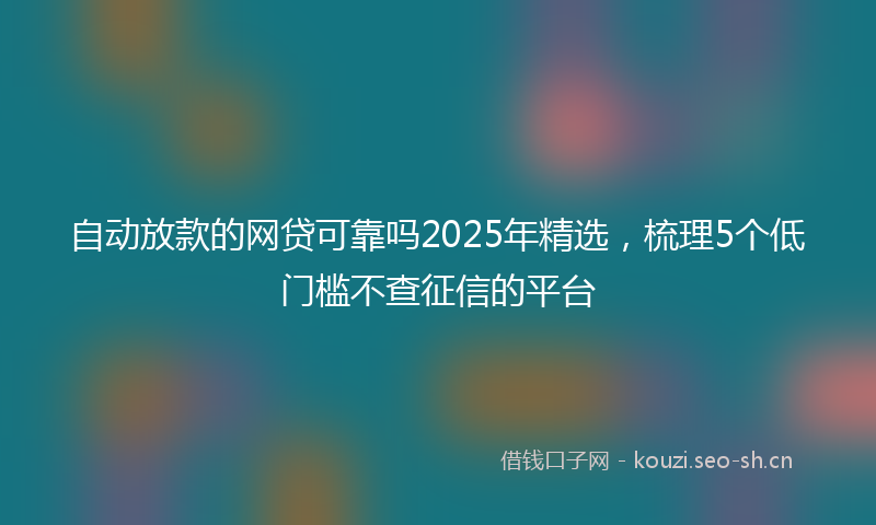 自动放款的网贷可靠吗2025年精选，梳理5个低门槛不查征信的平台