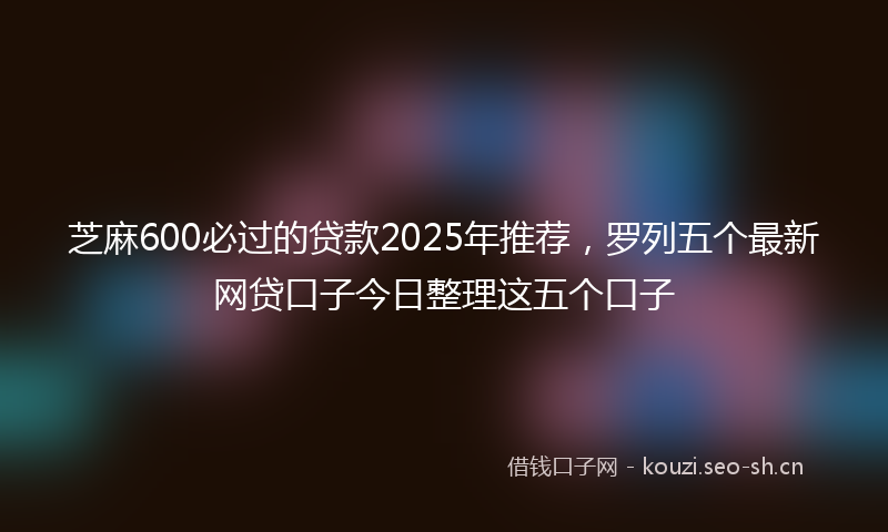 芝麻600必过的贷款2025年推荐，罗列五个最新网贷口子今日整理这五个口子