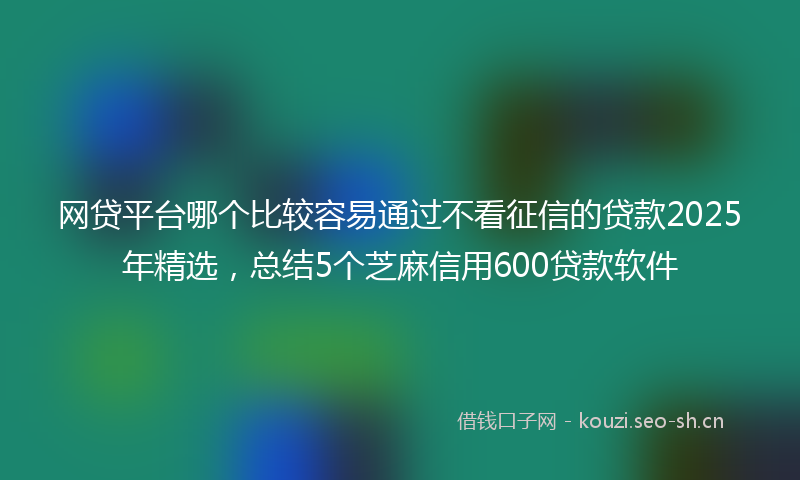 网贷平台哪个比较容易通过不看征信的贷款2025年精选，总结5个芝麻信用600贷款软件