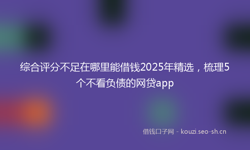综合评分不足在哪里能借钱2025年精选，梳理5个不看负债的网贷app