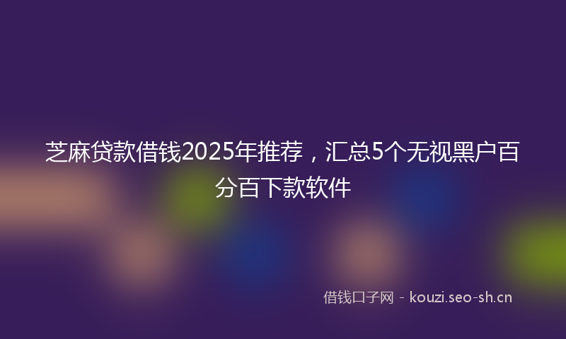芝麻贷款借钱2025年推荐，汇总5个无视黑户百分百下款软件