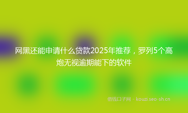 网黑还能申请什么贷款2025年推荐，罗列5个高炮无视逾期能下的软件