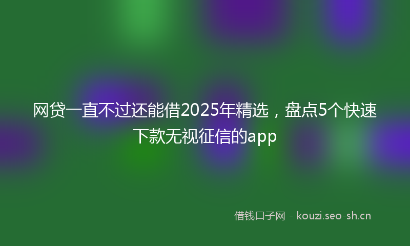 网贷一直不过还能借2025年精选,盘点5个快速下款无视征信的app