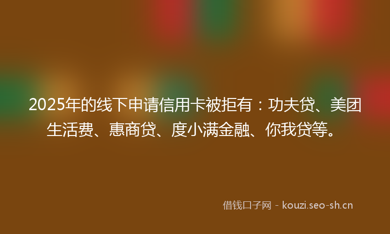 2025年的线下申请信用卡被拒有：功夫贷、美团生活费、惠商贷、度小满金融、你我贷等。