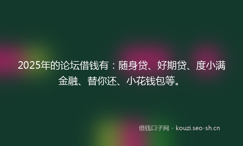 2025年的论坛借钱有：随身贷、好期贷、度小满金融、替你还、小花钱包等。