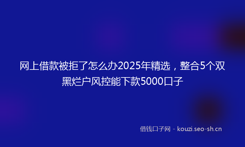 网上借款被拒了怎么办2025年精选，整合5个双黑烂户风控能下款5000口子