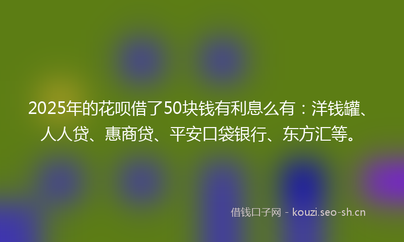 2025年的花呗借了50块钱有利息么有：洋钱罐、人人贷、惠商贷、平安口袋银行、东方汇等。