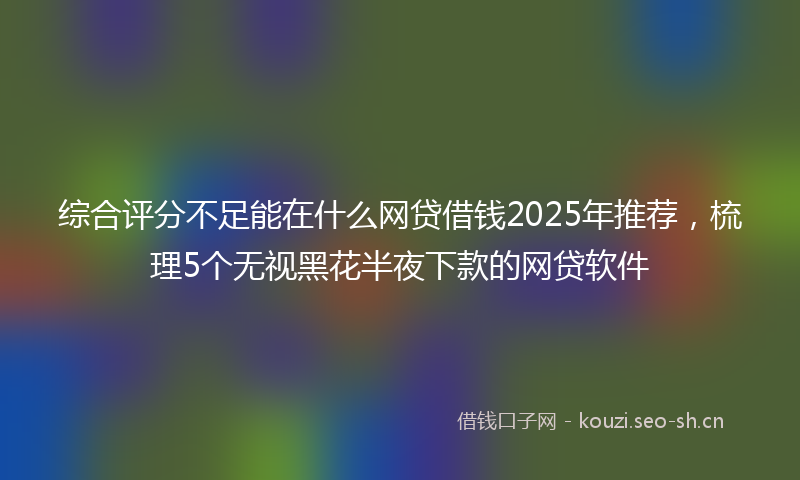 综合评分不足能在什么网贷借钱2025年推荐，梳理5个无视黑花半夜下款的网贷软件