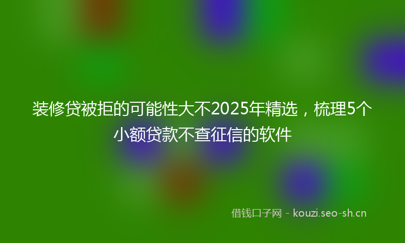 装修贷被拒的可能性大不2025年精选，梳理5个小额贷款不查征信的软件