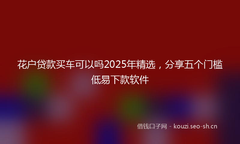 花户贷款买车可以吗2025年精选，分享五个门槛低易下款软件