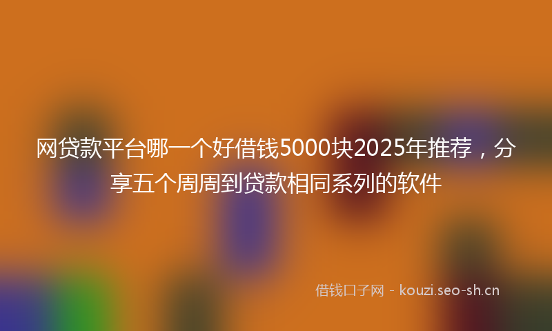 网贷款平台哪一个好借钱5000块2025年推荐，分享五个周周到贷款相同系列的软件