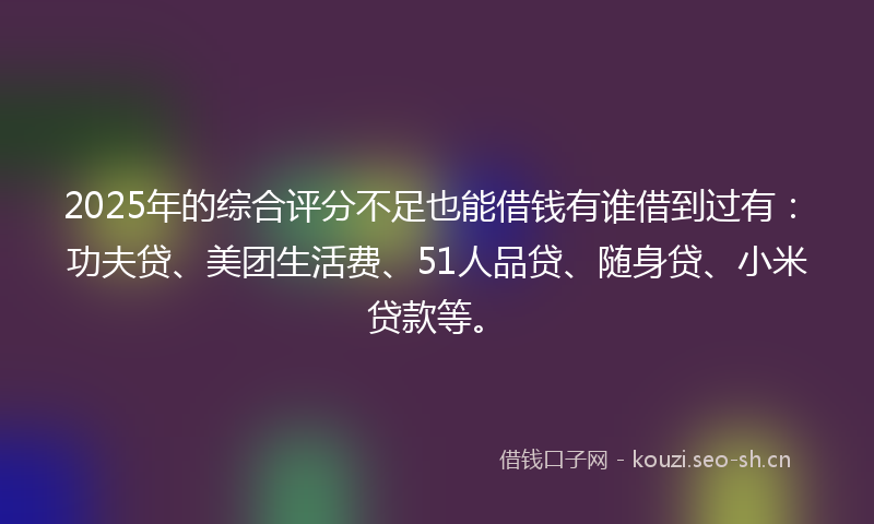 2025年的综合评分不足也能借钱有谁借到过有：功夫贷、美团生活费、51人品贷、随身贷、小米贷款等。