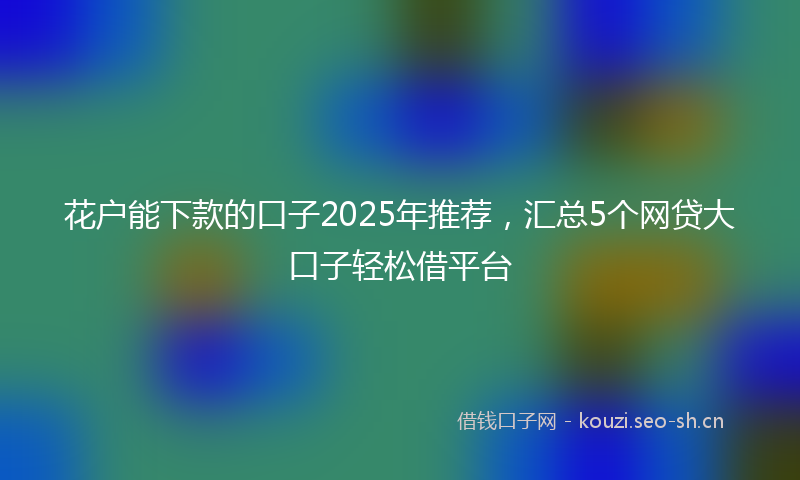 花户能下款的口子2025年推荐，汇总5个网贷大口子轻松借平台