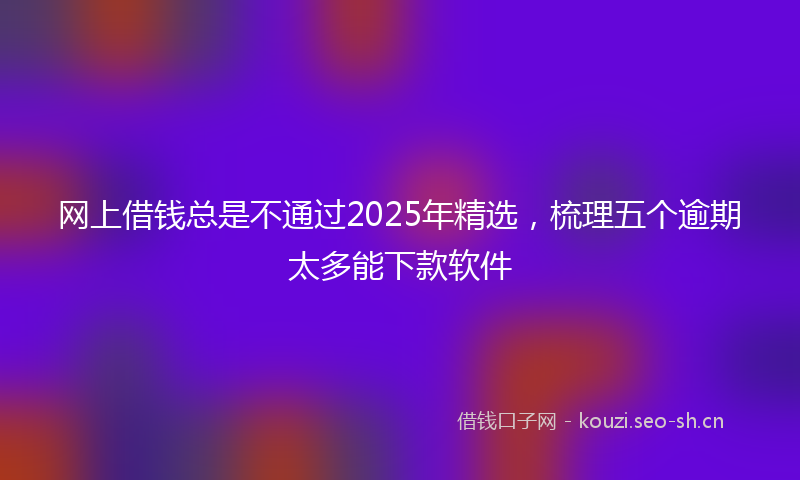 网上借钱总是不通过2025年精选，梳理五个逾期太多能下款软件