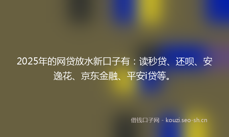 2025年的网贷放水新口子有：读秒贷、还呗、安逸花、京东金融、平安i贷等。