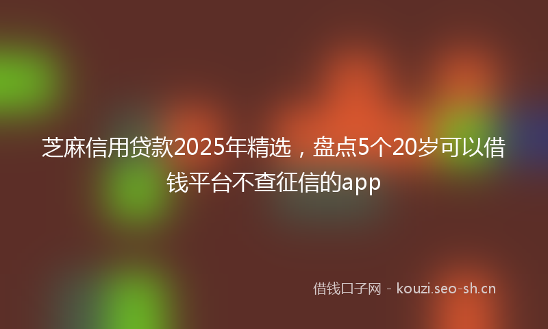 芝麻信用贷款2025年精选，盘点5个20岁可以借钱平台不查征信的app