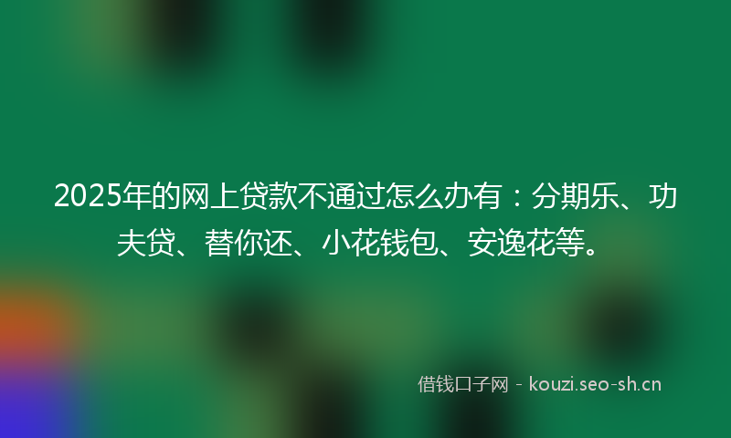 2025年的网上贷款不通过怎么办有：分期乐、功夫贷、替你还、小花钱包、安逸花等。