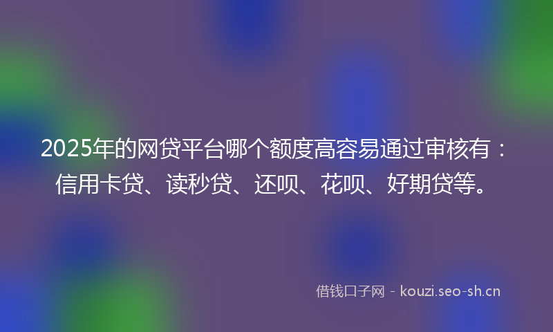 2025年的网贷平台哪个额度高容易通过审核有：信用卡贷、读秒贷、还呗、花呗、好期贷等。