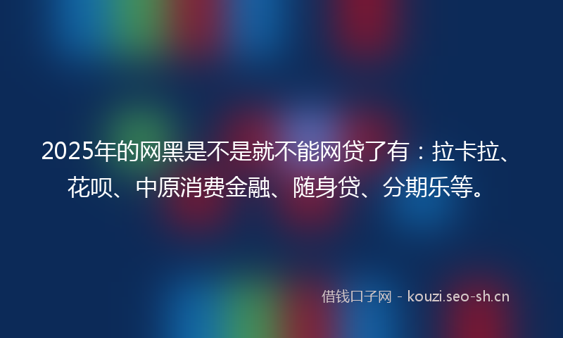 2025年的网黑是不是就不能网贷了有：拉卡拉、花呗、中原消费金融、随身贷、分期乐等。