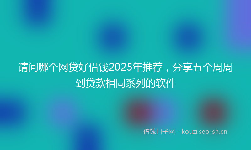 请问哪个网贷好借钱2025年推荐，分享五个周周到贷款相同系列的软件
