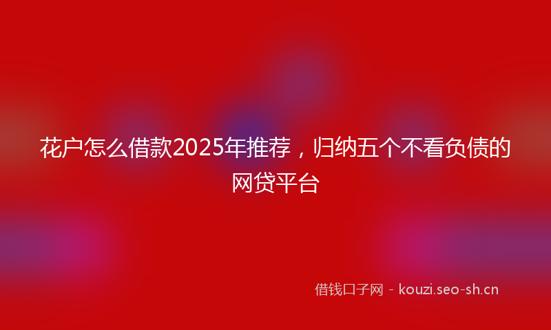 花户怎么借款2025年推荐，归纳五个不看负债的网贷平台