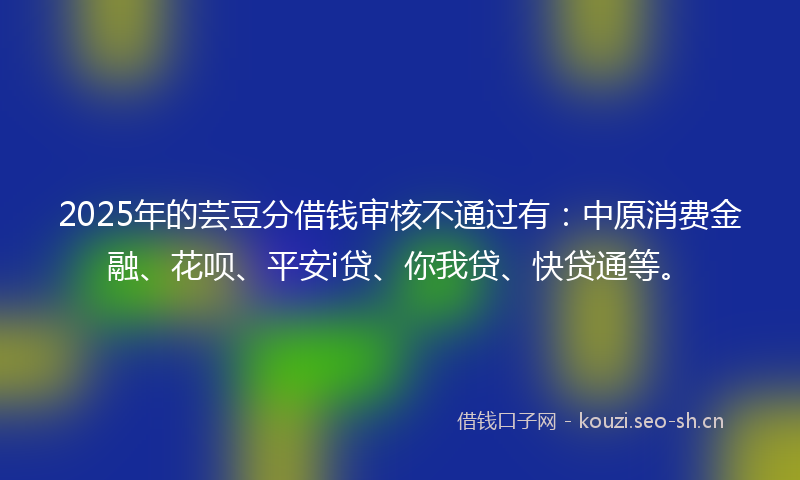 2025年的芸豆分借钱审核不通过有：中原消费金融、花呗、平安i贷、你我贷、快贷通等。