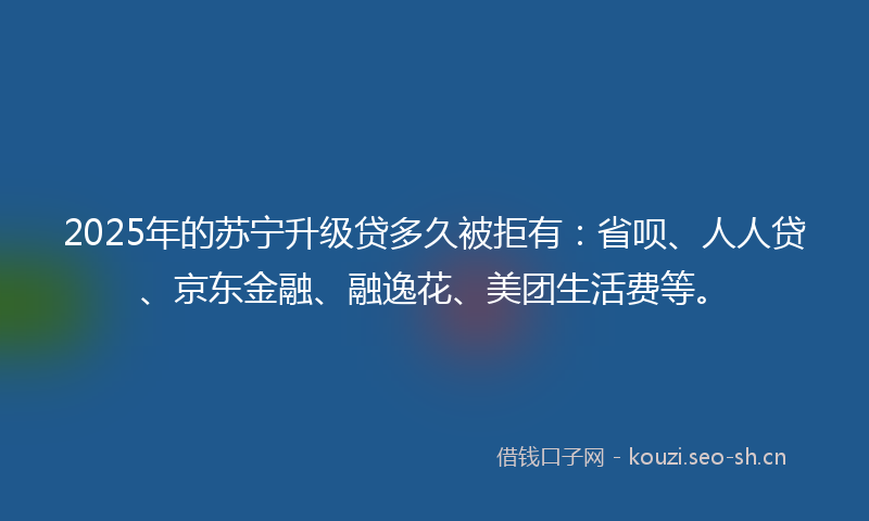 2025年的苏宁升级贷多久被拒有：省呗、人人贷、京东金融、融逸花、美团生活费等。