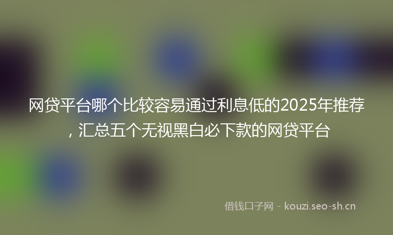 网贷平台哪个比较容易通过利息低的2025年推荐，汇总五个无视黑白必下款的网贷平台
