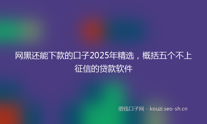 网黑还能下款的口子2025年精选，概括五个不上征信的贷款软件