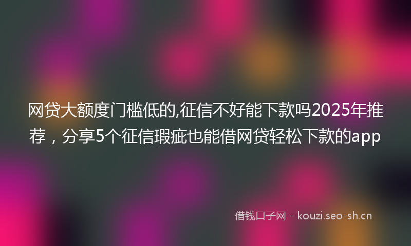 网贷大额度门槛低的,征信不好能下款吗2025年推荐，分享5个征信瑕疵也能借网贷轻松下款的app