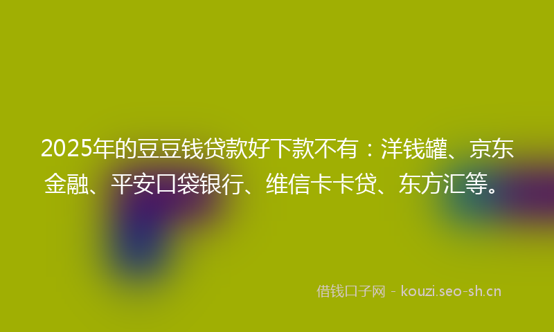 2025年的豆豆钱贷款好下款不有：洋钱罐、京东金融、平安口袋银行、维信卡卡贷、东方汇等。