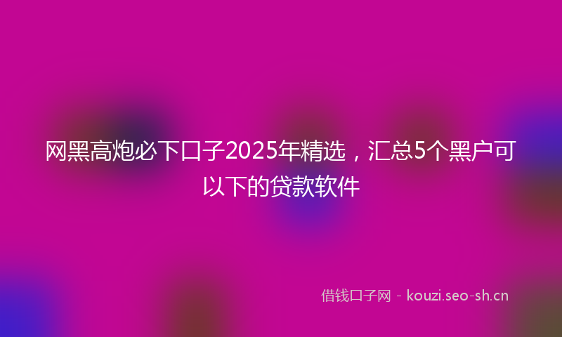 网黑高炮必下口子2025年精选，汇总5个黑户可以下的贷款软件