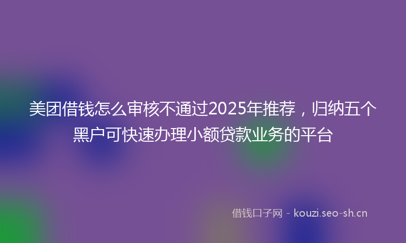 美团借钱怎么审核不通过2025年推荐，归纳五个黑户可快速办理小额贷款业务的平台