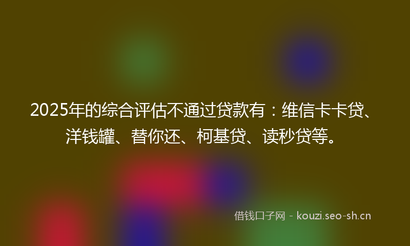 2025年的综合评估不通过贷款有：维信卡卡贷、洋钱罐、替你还、柯基贷、读秒贷等。