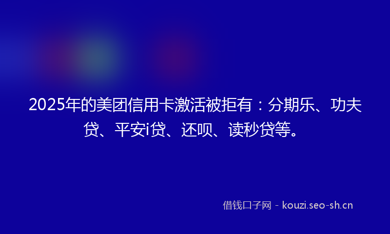 2025年的美团信用卡激活被拒有：分期乐、功夫贷、平安i贷、还呗、读秒贷等。