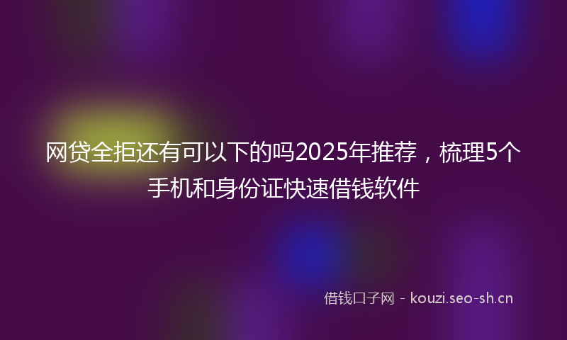 网贷全拒还有可以下的吗2025年推荐，梳理5个手机和身份证快速借钱软件
