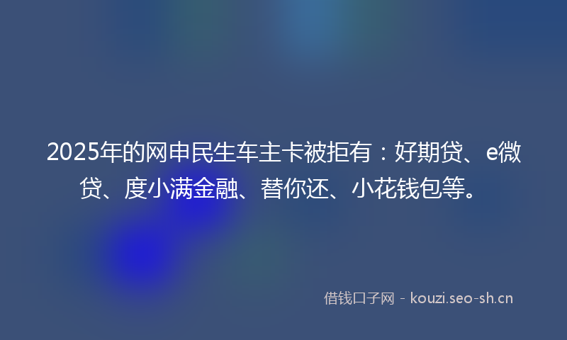 2025年的网申民生车主卡被拒有:好期贷、e微贷、度小满金融、替你还、小花钱包等。