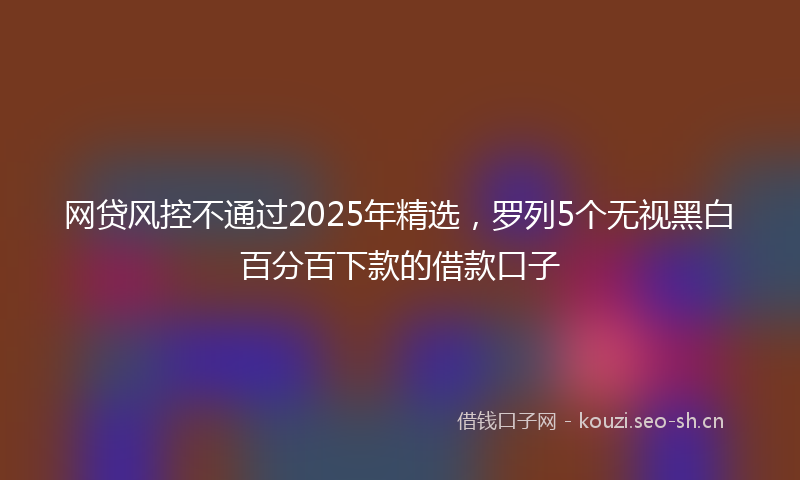 网贷风控不通过2025年精选，罗列5个无视黑白百分百下款的借款口子