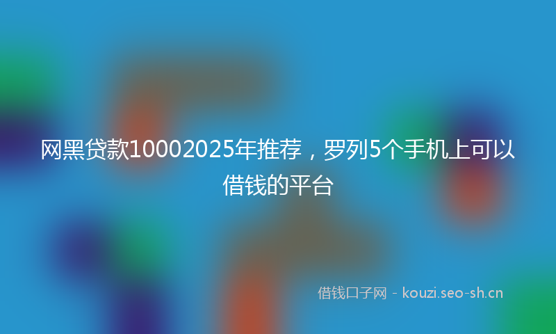 网黑贷款10002025年推荐，罗列5个手机上可以借钱的平台