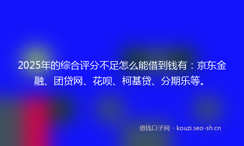 2025年的综合评分不足怎么能借到钱有：京东金融、团贷网、花呗、柯基贷、分期乐等。