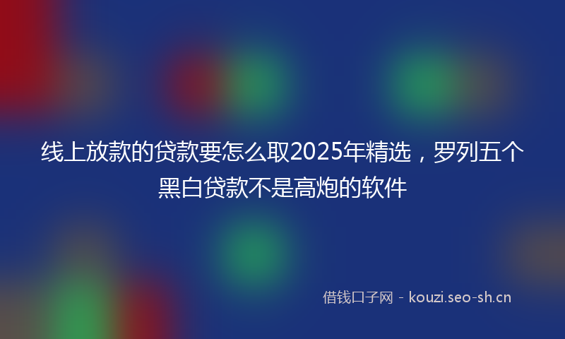 线上放款的贷款要怎么取2025年精选，罗列五个黑白贷款不是高炮的软件