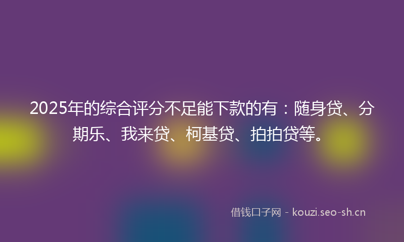 2025年的综合评分不足能下款的有：随身贷、分期乐、我来贷、柯基贷、拍拍贷等。