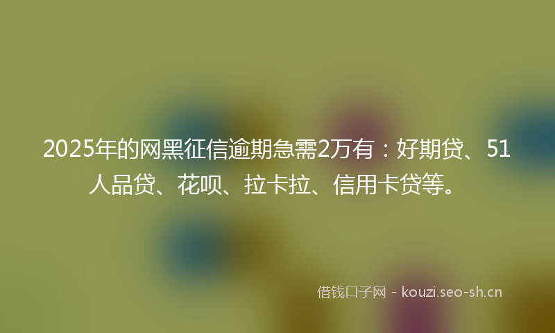 2025年的网黑征信逾期急需2万有：好期贷、51人品贷、花呗、拉卡拉、信用卡贷等。