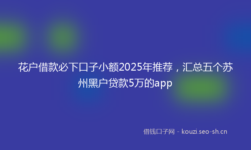 花户借款必下口子小额2025年推荐，汇总五个苏州黑户贷款5万的app