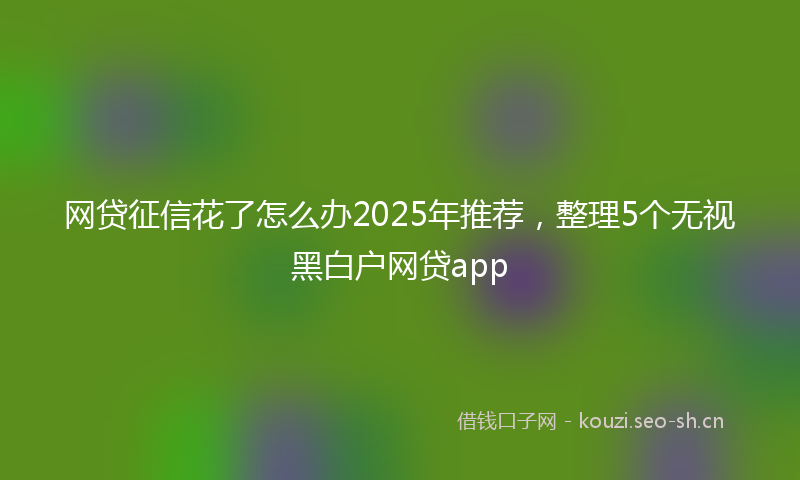 网贷征信花了怎么办2025年推荐，整理5个无视黑白户网贷app