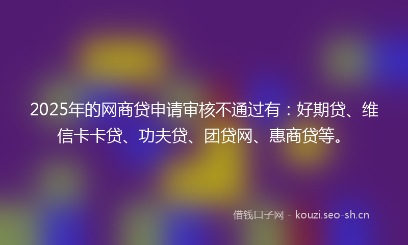 2025年的网商贷申请审核不通过有：好期贷、维信卡卡贷、功夫贷、团贷网、惠商贷等。