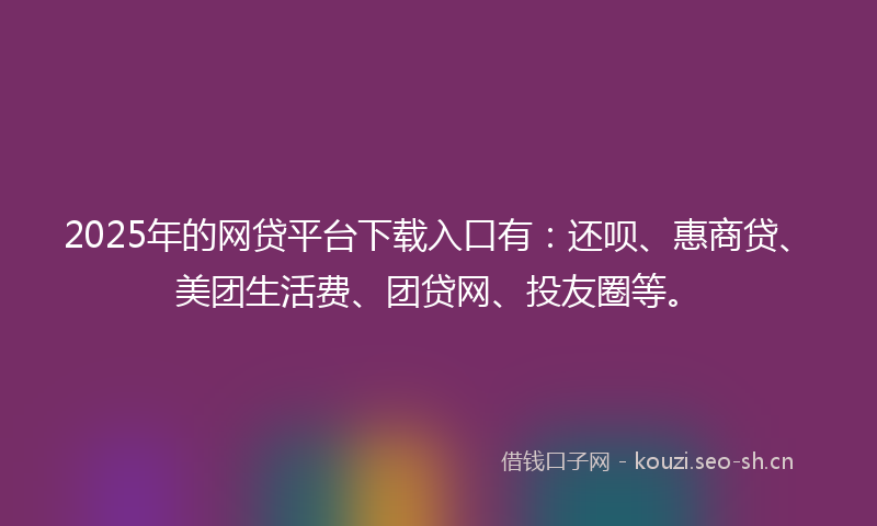 2025年的网贷平台下载入口有：还呗、惠商贷、美团生活费、团贷网、投友圈等。