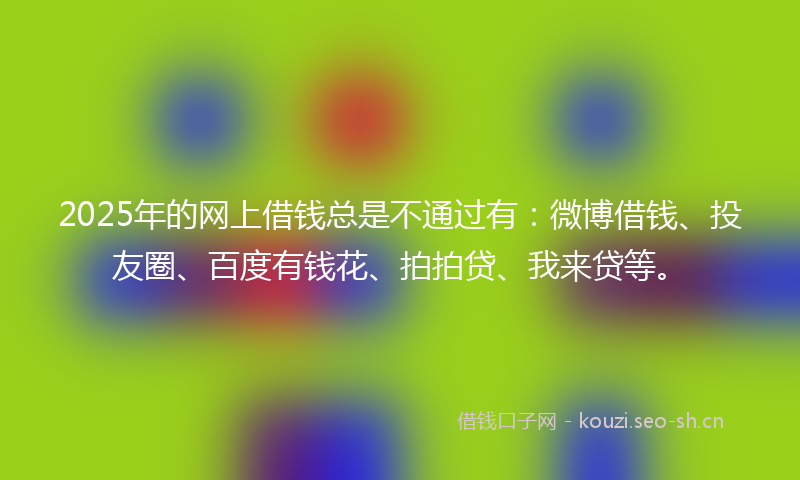 2025年的网上借钱总是不通过有：微博借钱、投友圈、百度有钱花、拍拍贷、我来贷等。