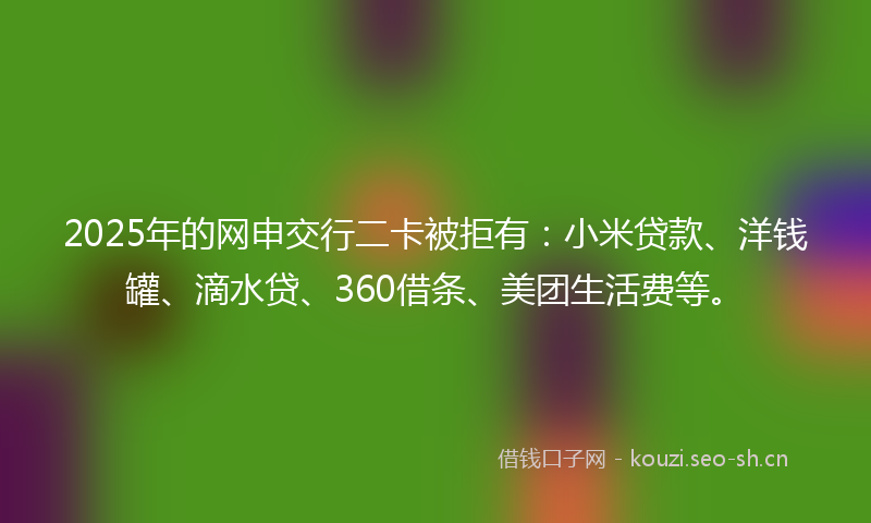 2025年的网申交行二卡被拒有：小米贷款、洋钱罐、滴水贷、360借条、美团生活费等。