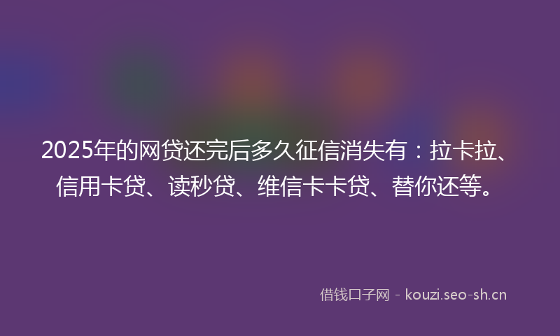 2025年的网贷还完后多久征信消失有：拉卡拉、信用卡贷、读秒贷、维信卡卡贷、替你还等。